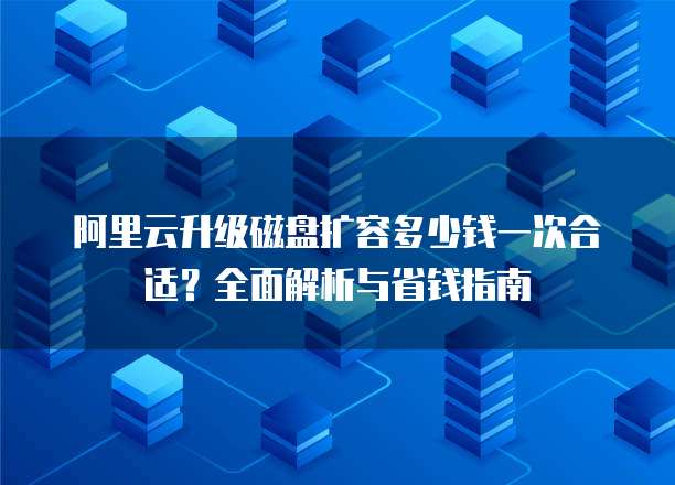 阿里云升级磁盘扩容多少钱一次合适?全面解析与省钱指南