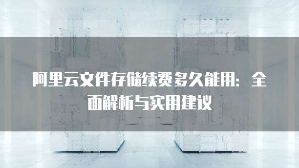 阿里云文件存储续费多久能用:全面解析与实用建议