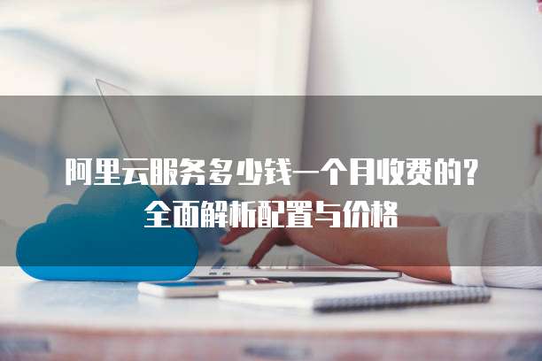 阿里云服务多少钱一个月收费的?全面解析配置与价格