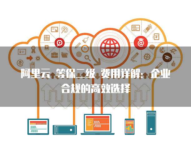 阿里云 等保二级 费用详解:企业合规的高效选择