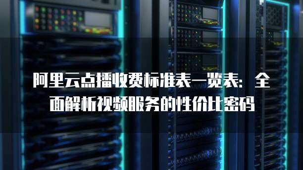 阿里云点播收费标准表一览表：全面解析视频服务的性价比密码