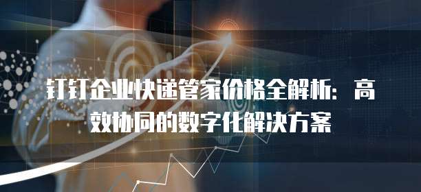 钉钉企业快递管家价格全解析:高效协同的数字化解决方案