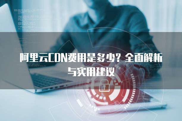 阿里云CDN费用是多少?全面解析与实用建议