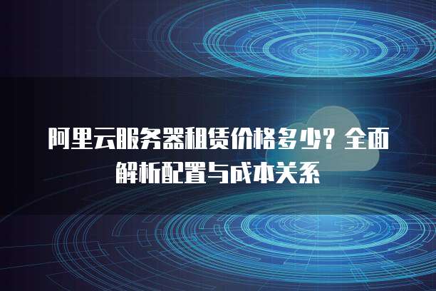 阿里云服务器租赁价格多少?全面解析配置与成本关系
