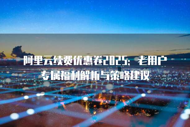 阿里云续费优惠卷2025:老用户专属福利解析与策略建议