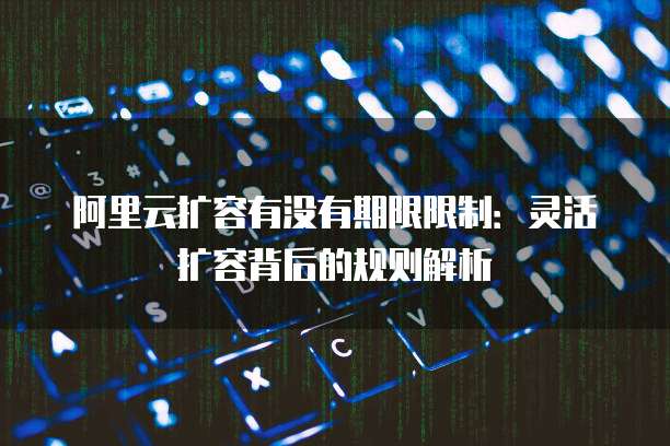 阿里云扩容有没有期限限制:灵活扩容背后的规则解析