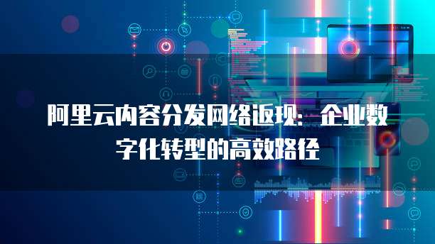 阿里云内容分发网络返现:企业数字化转型的高效路径