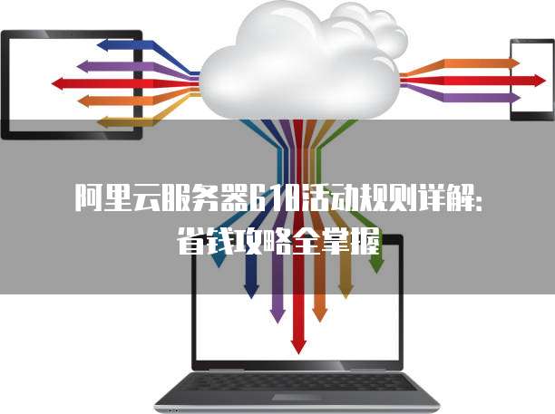 阿里云服务器618活动规则详解：省钱攻略全掌握