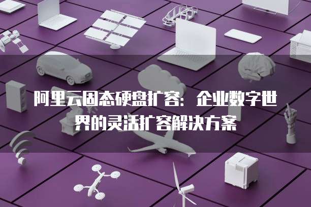 阿里云固态硬盘扩容:企业数字世界的灵活扩容解决方案