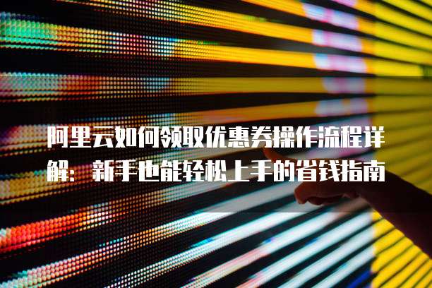 阿里云如何领取优惠券操作流程详解:新手也能轻松上手的省钱指南