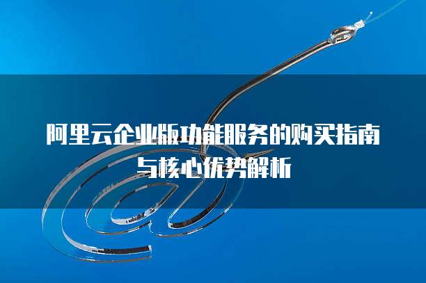 阿里云企业版功能服务的购买指南与核心优势解析