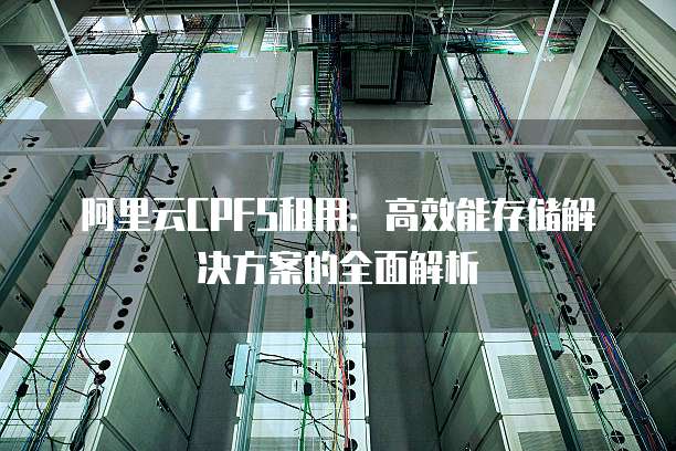 阿里云CPFS租用：高效能存储解决方案的全面解析