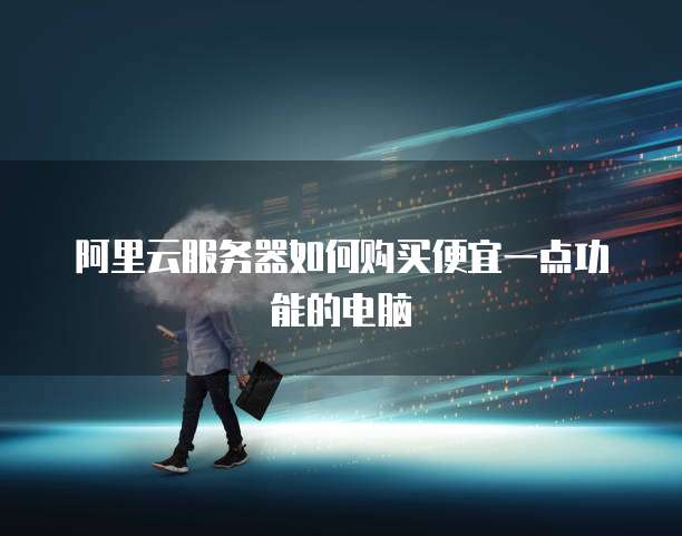 阿里云服务器如何购买便宜一点功能的电脑