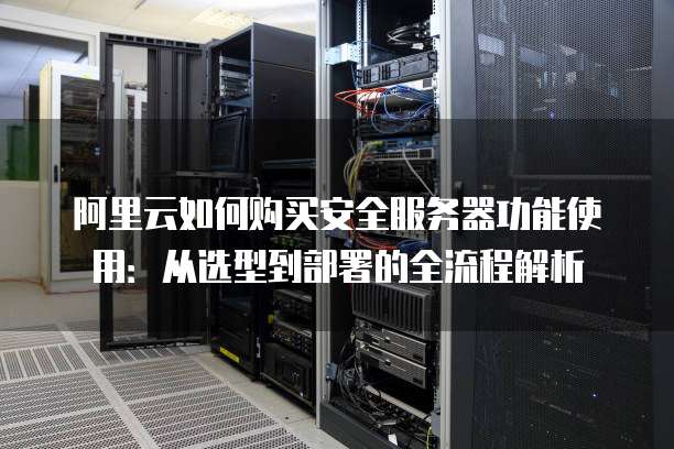 阿里云如何购买安全服务器功能使用:从选型到部署的全流程解析