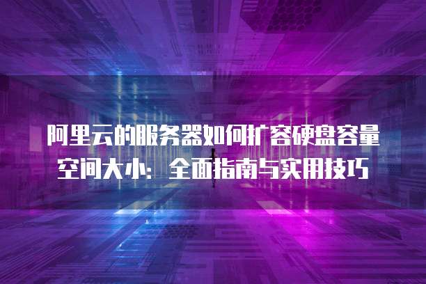 阿里云的服务器如何扩容硬盘容量空间大小:全面指南与实用技巧