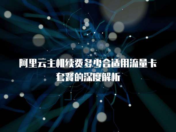 阿里云主机续费多少合适用流量卡套餐的深度解析