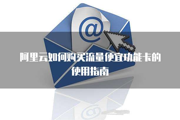 阿里云如何购买流量便宜功能卡的使用指南