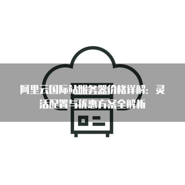 阿里云国际站服务器价格详解:灵活配置与优惠方案全解析