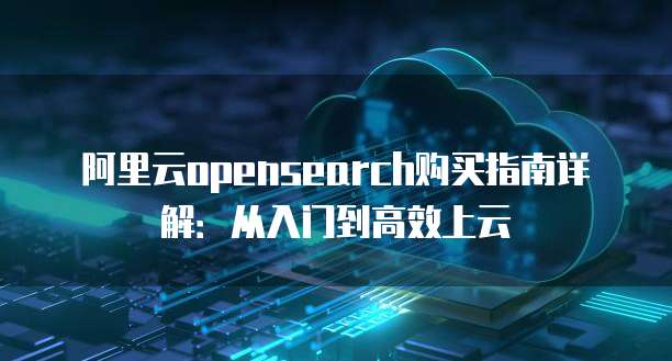 阿里云opensearch购买指南详解:从入门到高效上云