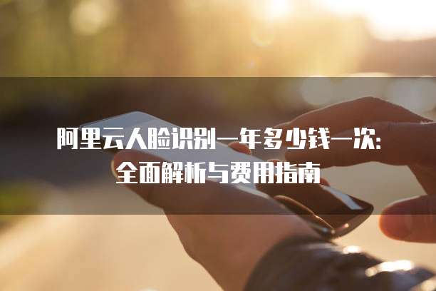 阿里云人脸识别一年多少钱一次：全面解析与费用指南