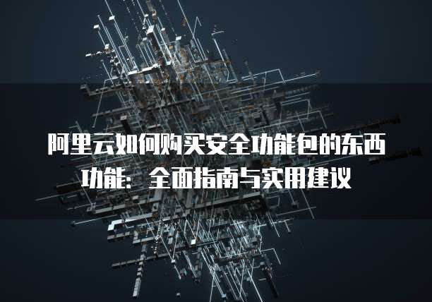 阿里云如何购买安全功能包的东西功能:全面指南与实用建议