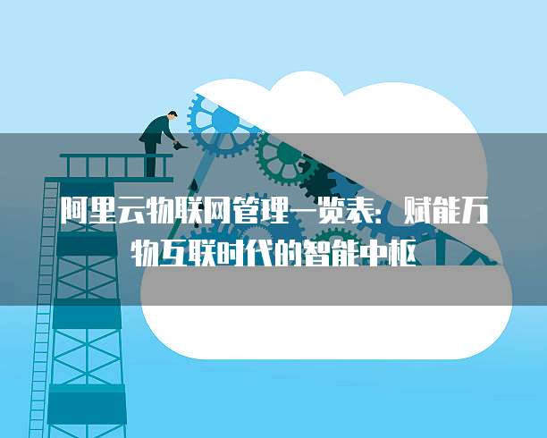 阿里云物联网管理一览表:赋能万物互联时代的智能中枢