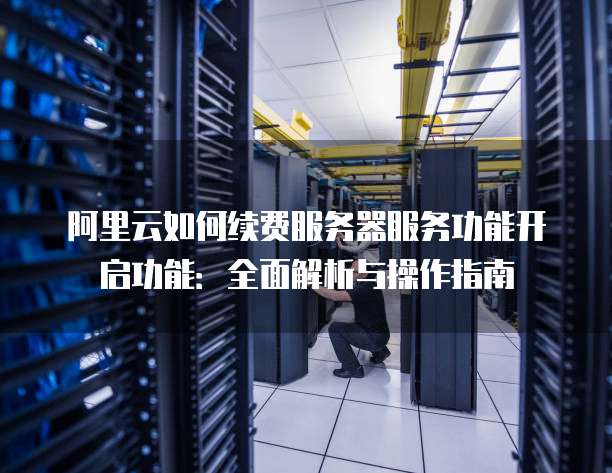 阿里云如何续费服务器服务功能开启功能:全面解析与操作指南