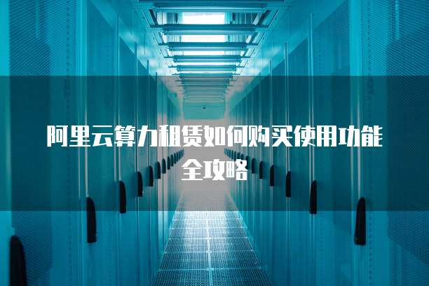 阿里云算力租赁如何购买使用功能全攻略