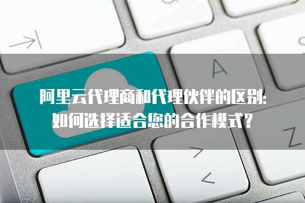 阿里云代理商和代理伙伴的区别:如何选择适合您的合作模式?