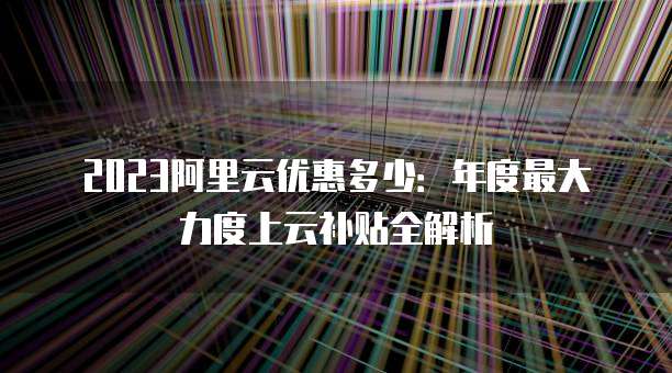 2023阿里云优惠多少:年度最大力度上云补贴全解析