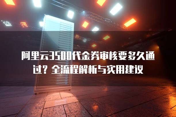 阿里云3500代金券审核要多久通过?全流程解析与实用建议