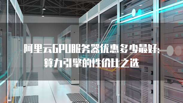 阿里云GPU服务器优惠多少最好:算力引擎的性价比之选