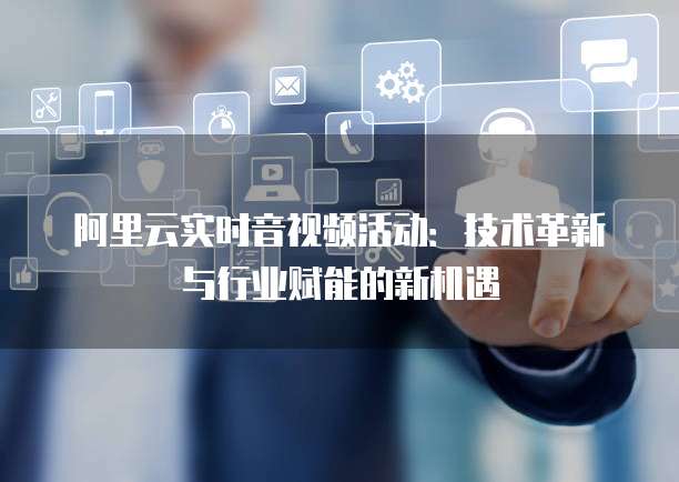 阿里云实时音视频活动：技术革新与行业赋能的新机遇