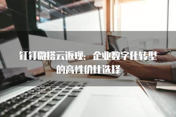 钉钉微搭云返现:企业数字化转型的高性价比选择