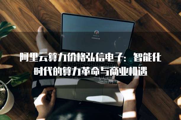阿里云算力价格弘信电子：智能化时代的算力革命与商业机遇