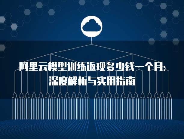 阿里云模型训练返现多少钱一个月：深度解析与实用指南