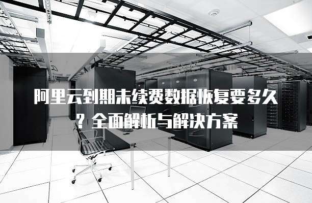 阿里云到期未续费数据恢复要多久?全面解析与解决方案