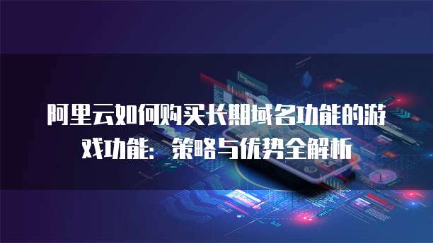 阿里云如何购买长期域名功能的游戏功能:策略与优势全解析
