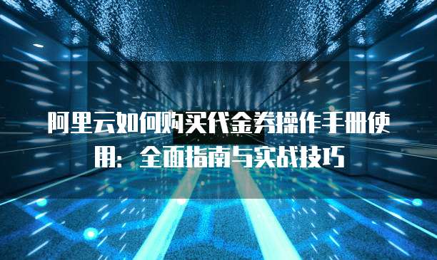 阿里云如何购买代金券操作手册使用:全面指南与实战技巧