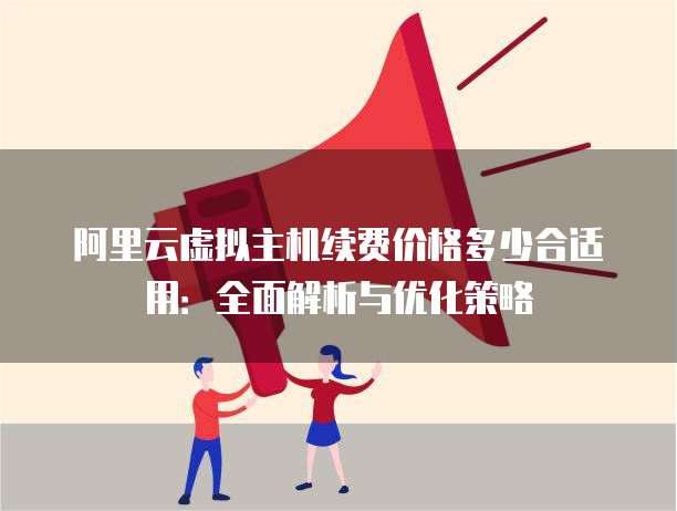 阿里云虚拟主机续费价格多少合适用:全面解析与优化策略