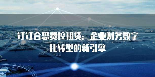 钉钉合思费控租赁:企业财务数字化转型的新引擎