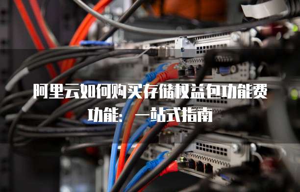 阿里云如何购买存储权益包功能费功能:一站式指南