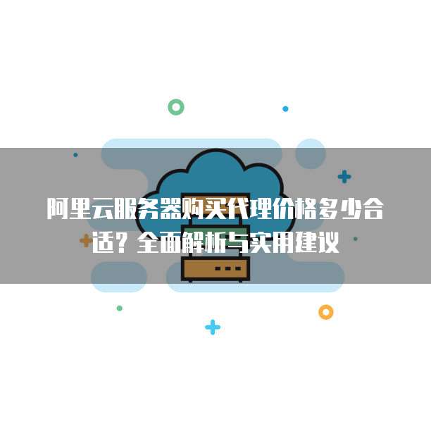 阿里云服务器购买代理价格多少合适?全面解析与实用建议
