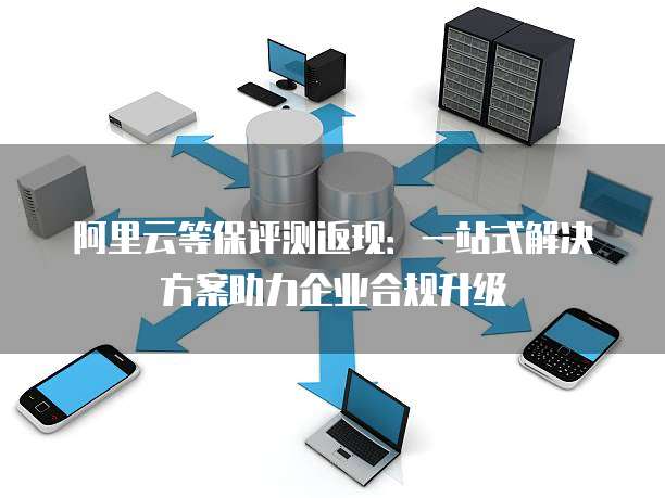 阿里云等保评测返现:一站式解决方案助力企业合规升级