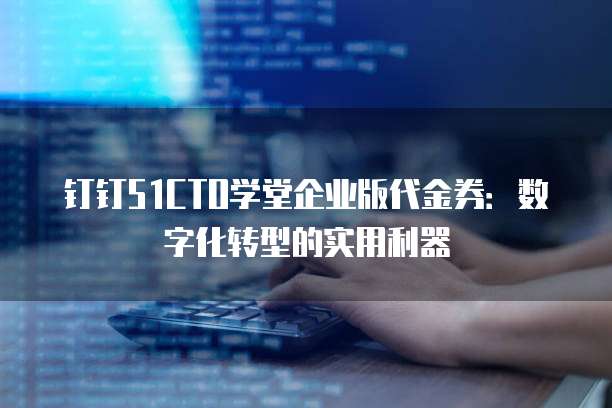 钉钉51CTO学堂企业版代金券:数字化转型的实用利器
