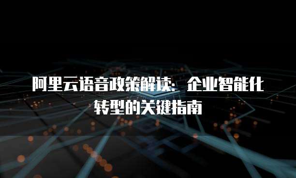 阿里云语音政策解读:企业智能化转型的关键指南