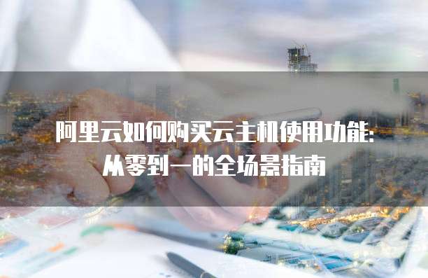 阿里云如何购买云主机使用功能:从零到一的全场景指南