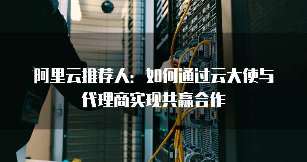 阿里云推荐人:如何通过云大使与代理商实现共赢合作