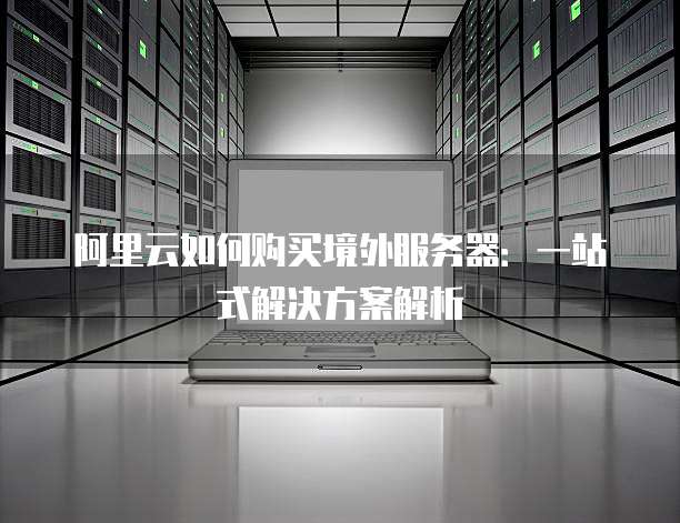 阿里云如何购买境外服务器：一站式解决方案解析