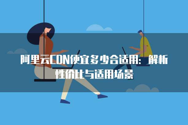 阿里云CDN便宜多少合适用:解析性价比与适用场景